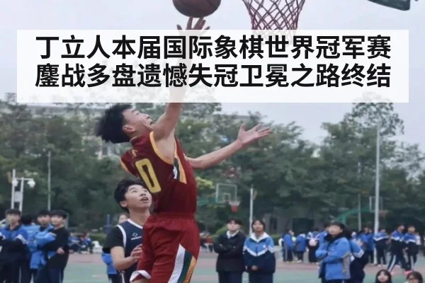 丁立人本届国际象棋世界冠军赛鏖战多盘遗憾失冠卫冕之路终结