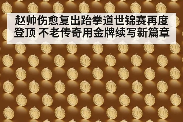 赵帅伤愈复出跆拳道世锦赛再度登顶 不老传奇用金牌续写新篇章